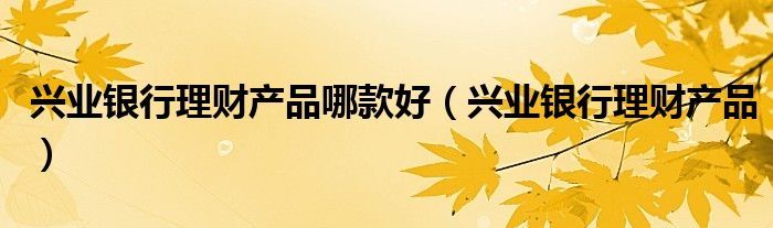 兴业理财产品(兴业理财产品可靠吗)