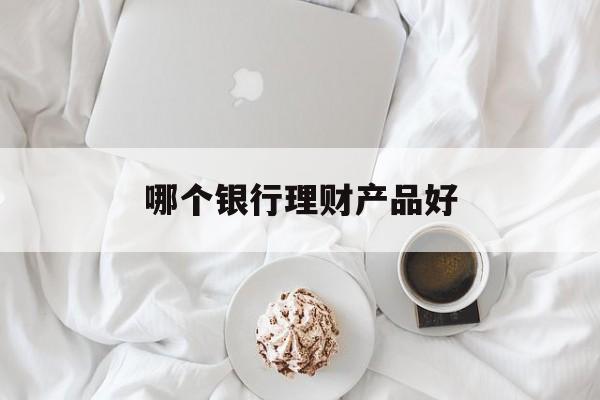 哪个银行理财产品好(哪个银行的理财产品更好)