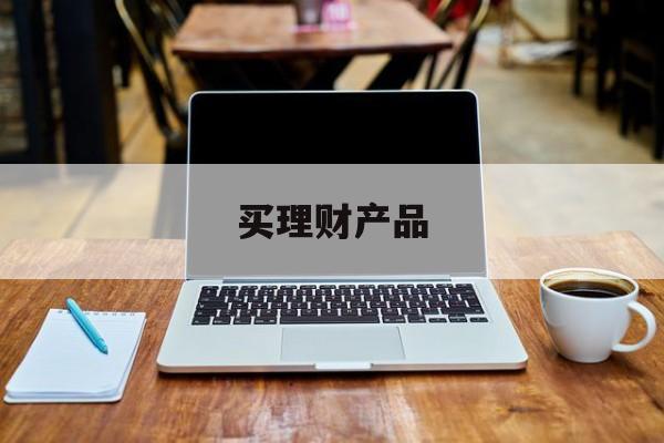 买理财产品(买理财产品好还是存定期好)